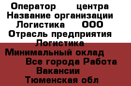 Оператор Call-центра › Название организации ­ Логистика365, ООО › Отрасль предприятия ­ Логистика › Минимальный оклад ­ 25 000 - Все города Работа » Вакансии   . Тюменская обл.